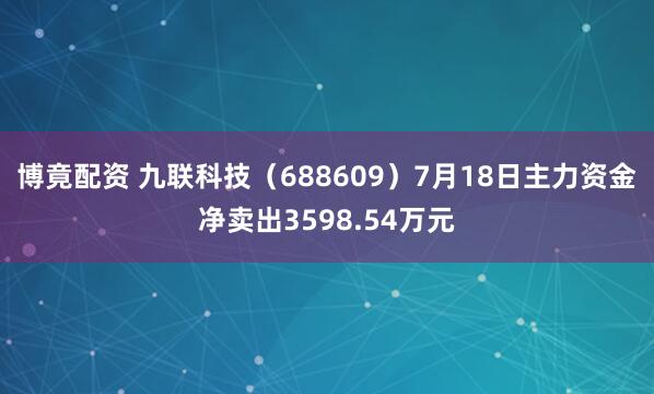 博竟配资 九联科技（688609）7月18日主力资金净卖出3598.54万元