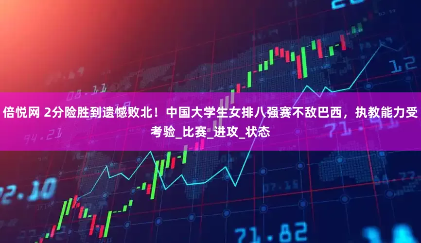 倍悦网 2分险胜到遗憾败北！中国大学生女排八强赛不敌巴西，执教能力受考验_比赛_进攻_状态