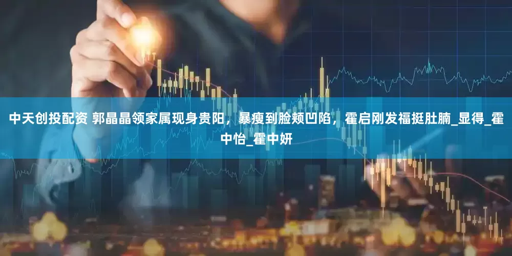 中天创投配资 郭晶晶领家属现身贵阳，暴瘦到脸颊凹陷，霍启刚发福挺肚腩_显得_霍中怡_霍中妍