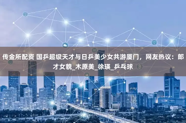 传金所配资 国乒超级天才与日乒美少女共游厦门，网友热议：郎才女貌_木原美_徐瑛_乒乓球