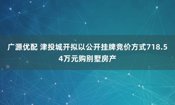 广源优配 津投城开拟以公开挂牌竞价方式718.54万元购别墅房产