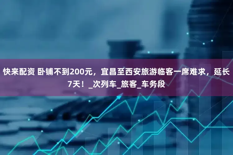 快来配资 卧铺不到200元，宜昌至西安旅游临客一席难求，延长7天！_次列车_旅客_车务段