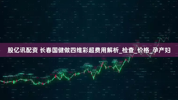股亿讯配资 长春国健做四维彩超费用解析_检查_价格_孕产妇