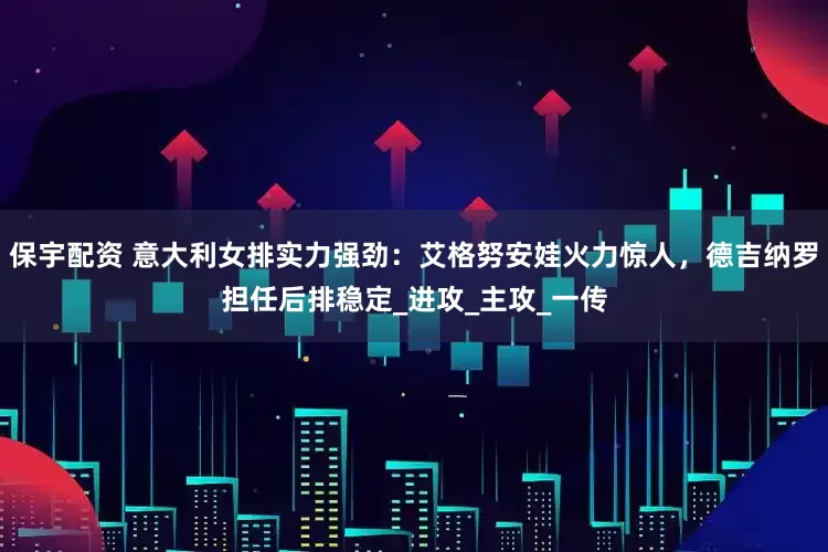 保宇配资 意大利女排实力强劲：艾格努安娃火力惊人，德吉纳罗担任后排稳定_进攻_主攻_一传