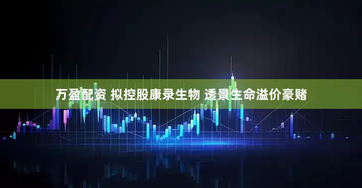 万盈配资 拟控股康录生物 透景生命溢价豪赌