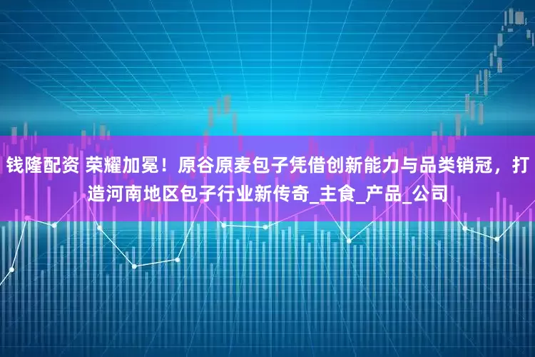 钱隆配资 荣耀加冕！原谷原麦包子凭借创新能力与品类销冠，打造河南地区包子行业新传奇_主食_产品_公司