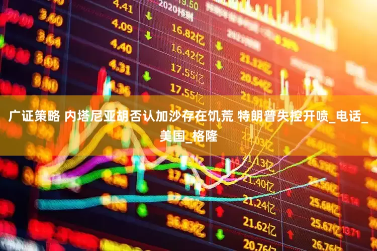 广证策略 内塔尼亚胡否认加沙存在饥荒 特朗普失控开喷_电话_美国_格隆