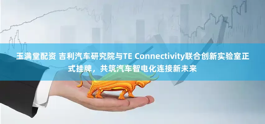 玉满堂配资 吉利汽车研究院与TE Connectivity联合创新实验室正式挂牌，共筑汽车智电化连接新未来