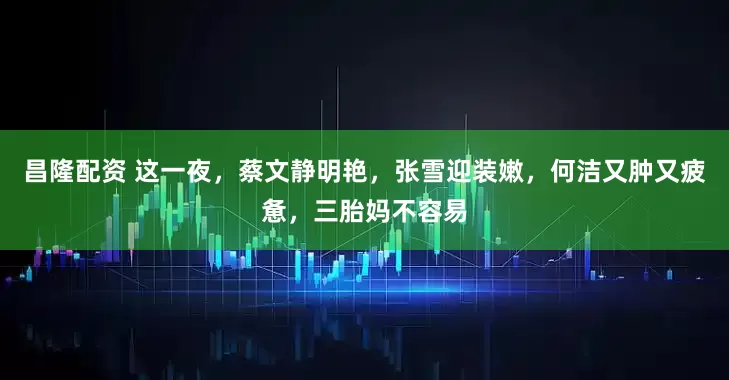 昌隆配资 这一夜，蔡文静明艳，张雪迎装嫩，何洁又肿又疲惫，三胎妈不容易