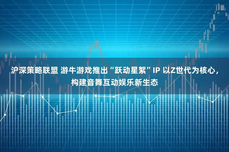 沪深策略联盟 游牛游戏推出“跃动星絮”IP 以Z世代为核心，构建音舞互动娱乐新生态