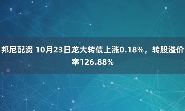 邦尼配资 10月23日龙大转债上涨0.18%,转股溢价率126.88%