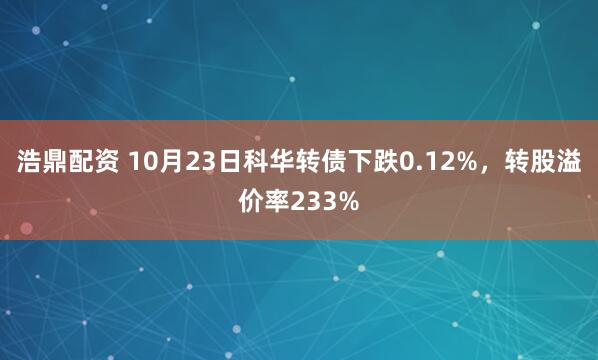 浩鼎配资 10月23日科华转债下跌0.12%，转股溢价率233%