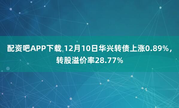 配资吧APP下载 12月10日华兴转债上涨0.89%，转股溢价率28.77%