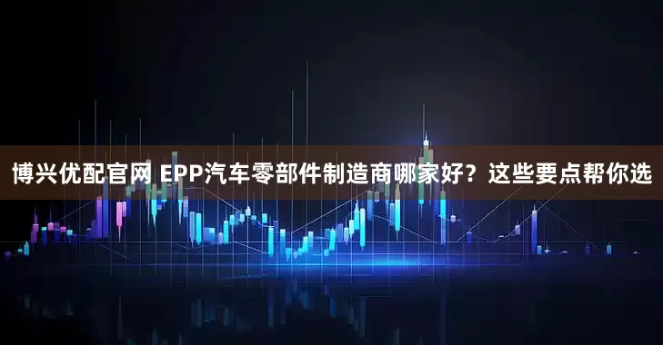 博兴优配官网 EPP汽车零部件制造商哪家好?这些要点帮你选